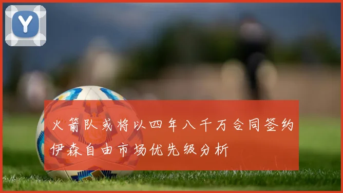 火箭队或将以四年八千万合同签约伊森自由市场优先级分析
