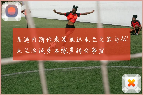 乌迪内斯代表团抵达米兰之家与AC米兰洽谈多名球员转会事宜