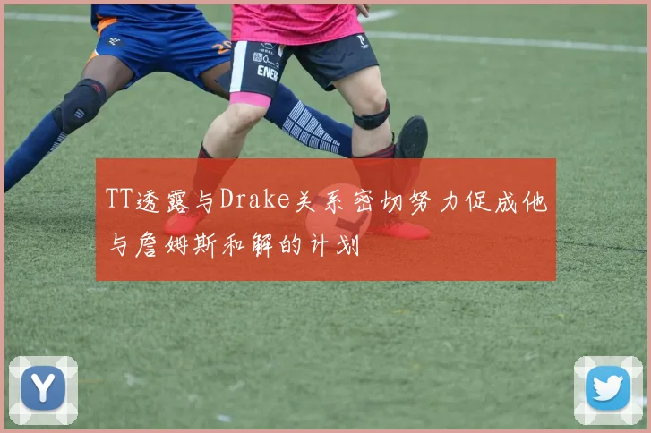 TT透露与Drake关系密切努力促成他与詹姆斯和解的计划