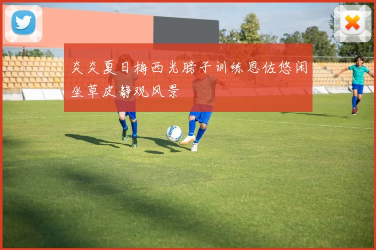 炎炎夏日梅西光膀子训练恩佐悠闲坐草皮静观风景