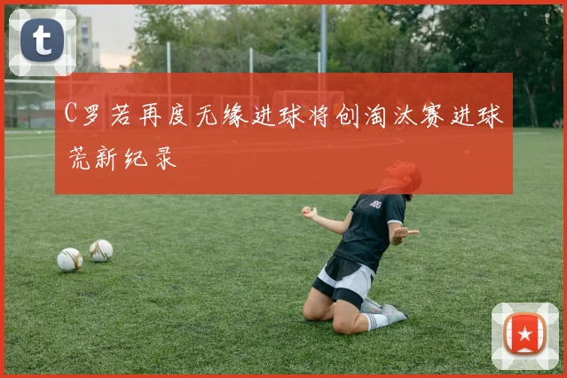 C罗若再度无缘进球将创淘汰赛进球荒新纪录