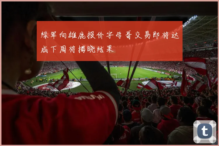 绿军向雄鹿报价字母哥交易即将达成下周将揭晓结果