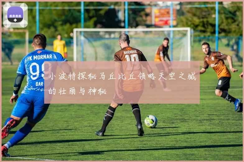 小波特探秘马丘比丘领略天空之城的壮丽与神秘