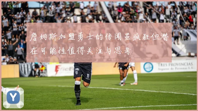 詹姆斯加盟勇士的传闻虽疯狂但潜在可能性值得关注与思考