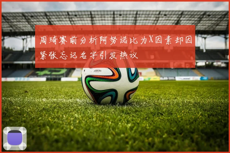 周琦赛前分析阿努诺比为X因素却因紧张忘记名字引发热议