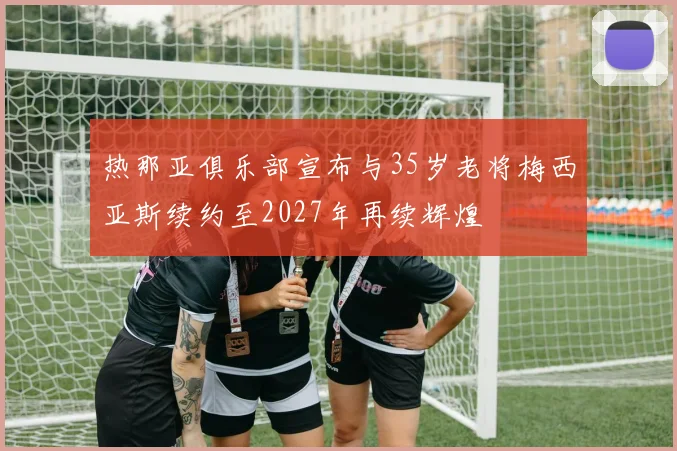 热那亚俱乐部宣布与35岁老将梅西亚斯续约至2027年再续辉煌