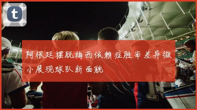 阿根廷摆脱梅西依赖症胜率差异微小展现球队新面貌