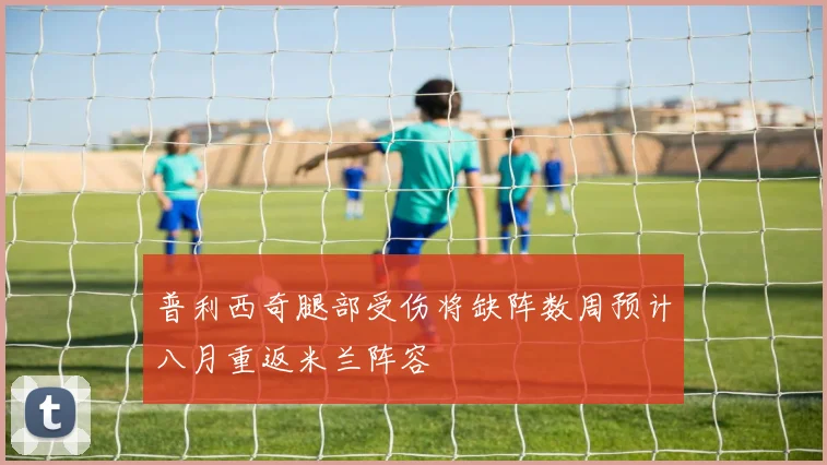 普利西奇腿部受伤将缺阵数周预计八月重返米兰阵容