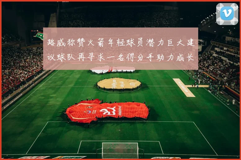 路威称赞火箭年轻球员潜力巨大建议球队再寻求一名得分手助力成长