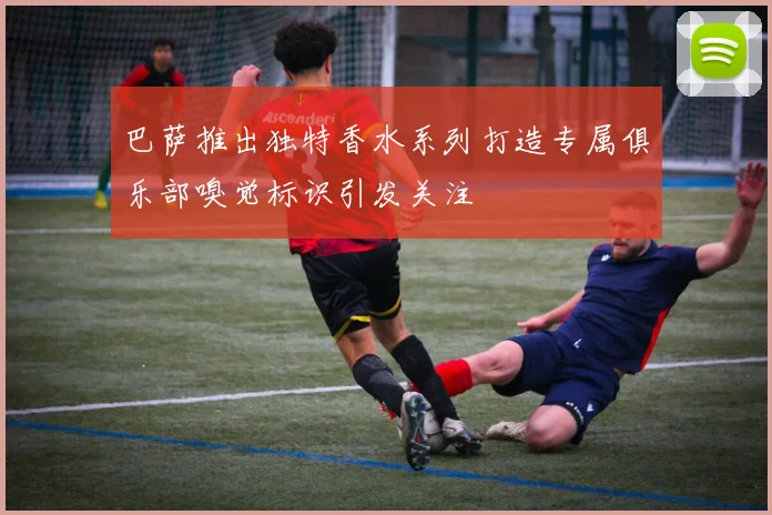 巴萨推出独特香水系列打造专属俱乐部嗅觉标识引发关注