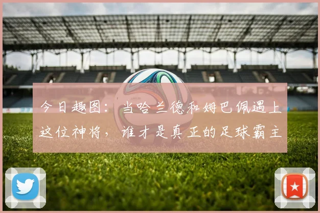 今日趣图：当哈兰德和姆巴佩遇上这位神将，谁才是真正的足球霸主