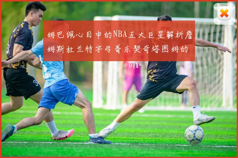 姆巴佩心目中的NBA五大巨星解析詹姆斯杜兰特字母哥东契奇塔图姆的独特魅力
